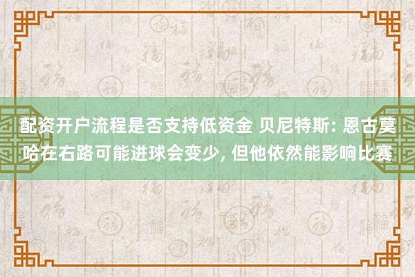 配资开户流程是否支持低资金 贝尼特斯: 恩古莫哈在右路可能进球会变少, 但他依然能影响比赛