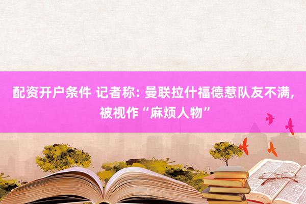 配资开户条件 记者称: 曼联拉什福德惹队友不满, 被视作“麻烦人物”