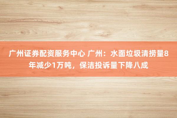 广州证券配资服务中心 广州：水面垃圾清捞量8年减少1万吨，保洁投诉量下降八成