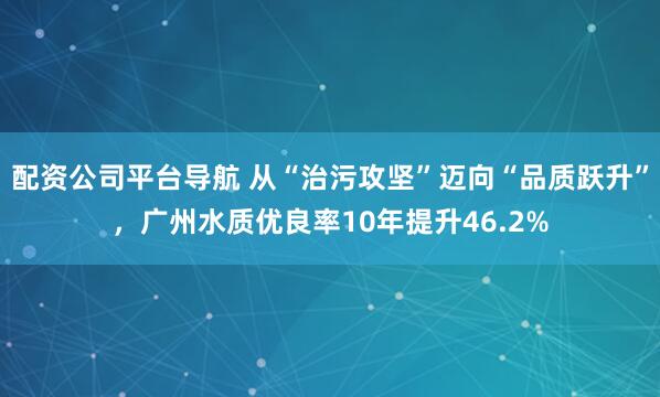 配资公司平台导航 从“治污攻坚”迈向“品质跃升”，广州水质优良率10年提升46.2%