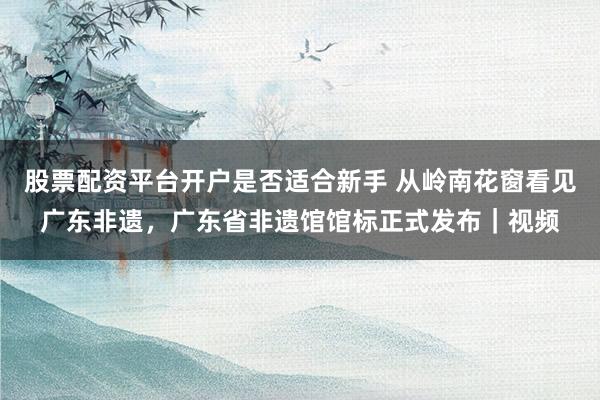 股票配资平台开户是否适合新手 从岭南花窗看见广东非遗，广东省非遗馆馆标正式发布｜视频