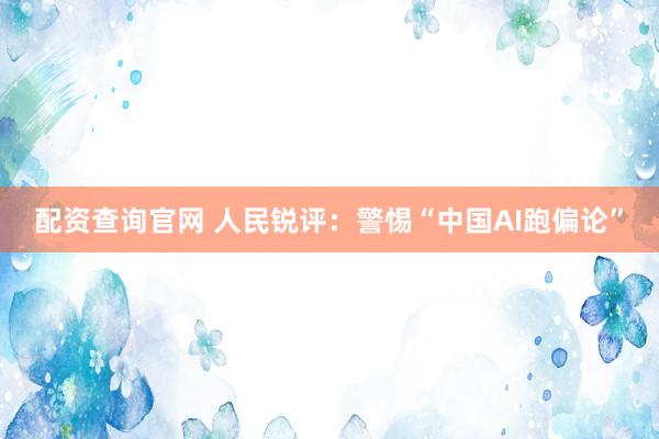配资查询官网 人民锐评：警惕“中国AI跑偏论”